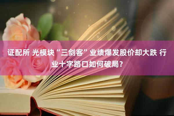 证配所 光模块“三剑客”业绩爆发股价却大跌 行业十字路口如何破局？