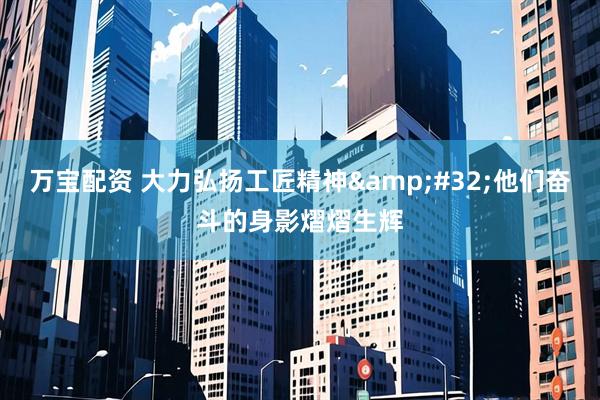 万宝配资 大力弘扬工匠精神&#32;他们奋斗的身影熠熠生辉
