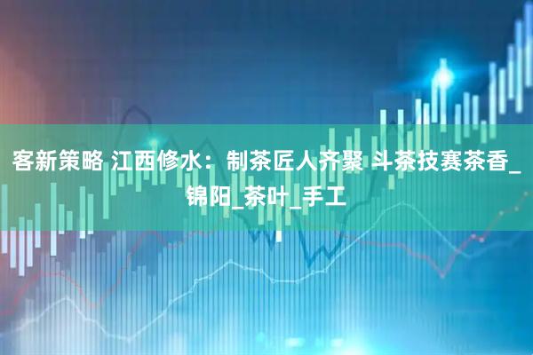 客新策略 江西修水：制茶匠人齐聚 斗茶技赛茶香_锦阳_茶叶_手工