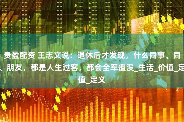 贵盈配资 王志文说：退休后才发现，什么同事、同学、朋友，都是人生过客，都会全军覆没_生活_价值_定义