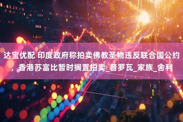 达宝优配 印度政府称拍卖佛教圣物违反联合国公约，香港苏富比暂时搁置拍卖_普罗瓦_家族_舍利