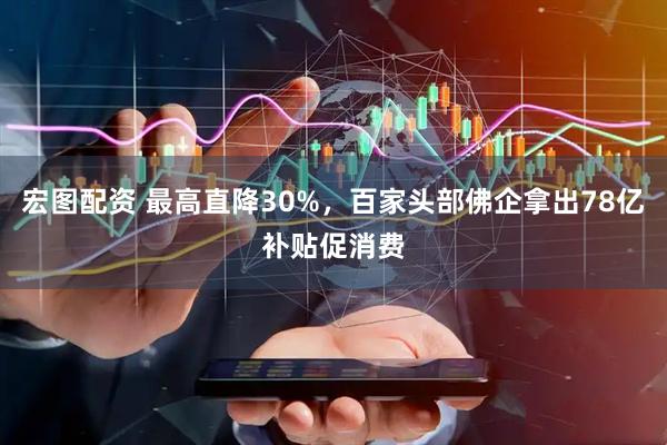 宏图配资 最高直降30%，百家头部佛企拿出78亿补贴促消费