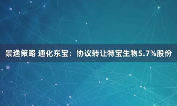 景逸策略 通化东宝：协议转让特宝生物5.7%股份