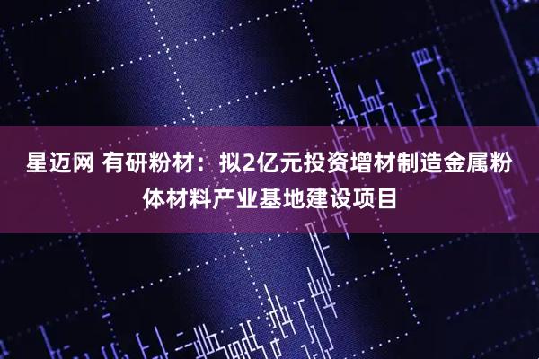 星迈网 有研粉材：拟2亿元投资增材制造金属粉体材料产业基地建设项目