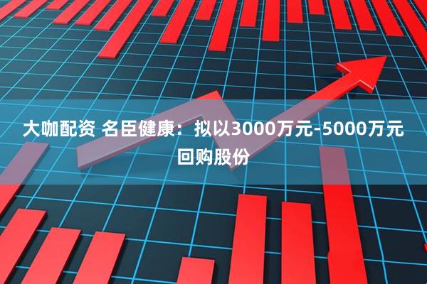 大咖配资 名臣健康：拟以3000万元-5000万元回购股份