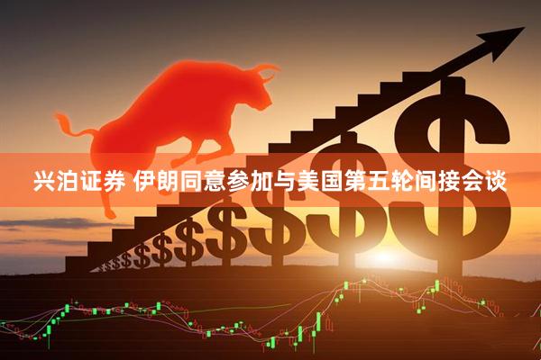 兴泊证券 伊朗同意参加与美国第五轮间接会谈