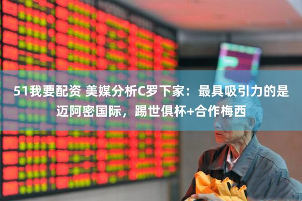 51我要配资 美媒分析C罗下家：最具吸引力的是迈阿密国际，踢世俱杯+合作梅西