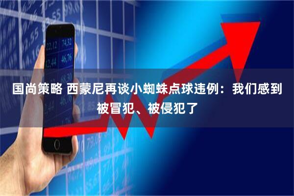 国尚策略 西蒙尼再谈小蜘蛛点球违例：我们感到被冒犯、被侵犯了