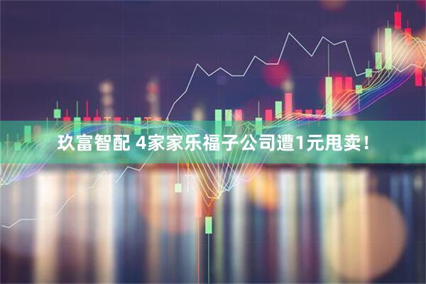 玖富智配 4家家乐福子公司遭1元甩卖！