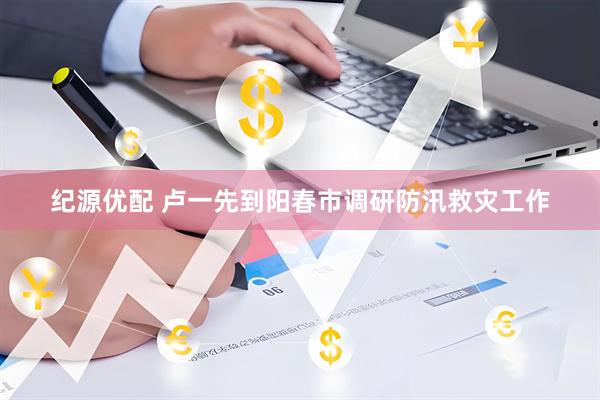 纪源优配 卢一先到阳春市调研防汛救灾工作