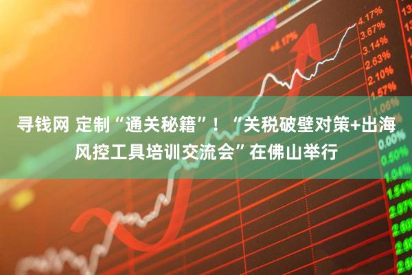 寻钱网 定制“通关秘籍”！“关税破壁对策+出海风控工具培训交流会”在佛山举行