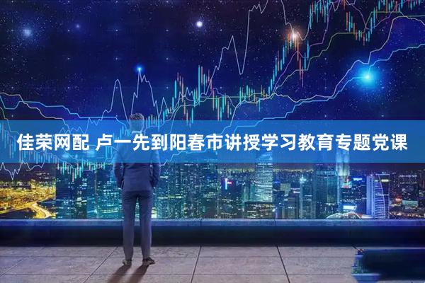 佳荣网配 卢一先到阳春市讲授学习教育专题党课