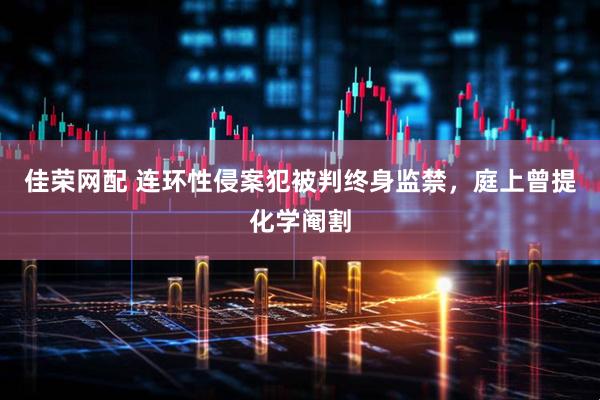 佳荣网配 连环性侵案犯被判终身监禁，庭上曾提化学阉割