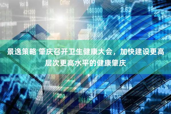 景逸策略 肇庆召开卫生健康大会，加快建设更高层次更高水平的健康肇庆