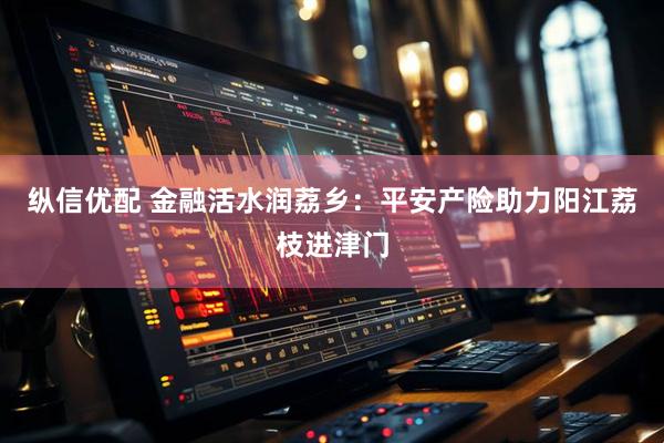 纵信优配 金融活水润荔乡：平安产险助力阳江荔枝进津门