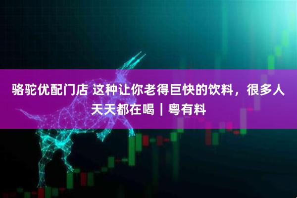 骆驼优配门店 这种让你老得巨快的饮料，很多人天天都在喝｜粤有料