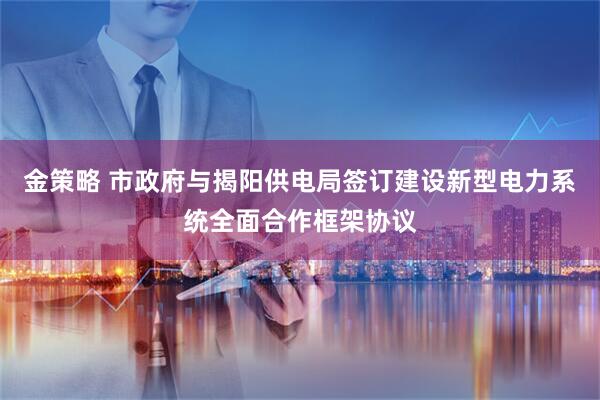 金策略 市政府与揭阳供电局签订建设新型电力系统全面合作框架协议