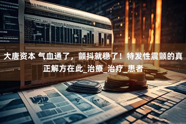 大唐资本 气血通了，颤抖就稳了！特发性震颤的真正解方在此_治療_治疗_患者