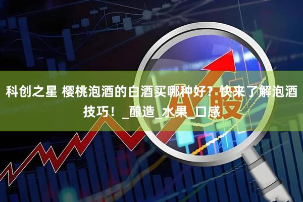 科创之星 樱桃泡酒的白酒买哪种好？快来了解泡酒技巧！_酿造_水果_口感