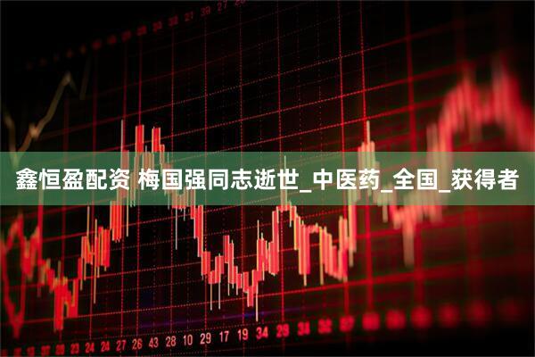 鑫恒盈配资 梅国强同志逝世_中医药_全国_获得者