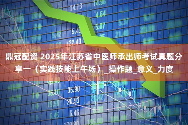 鼎冠配资 2025年江苏省中医师承出师考试真题分享一（实践技能上午场）_操作题_意义_力度