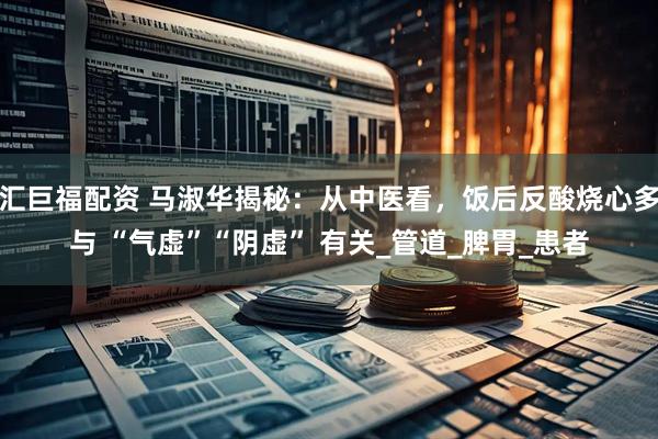 汇巨福配资 马淑华揭秘：从中医看，饭后反酸烧心多与 “气虚”“阴虚” 有关_管道_脾胃_患者