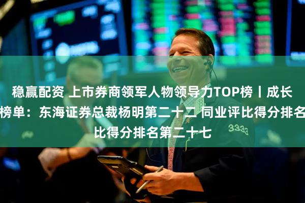 稳赢配资 上市券商领军人物领导力TOP榜丨成长发展券商榜单：东海证券总裁杨明第二十二 同业评比得分排名第二十七