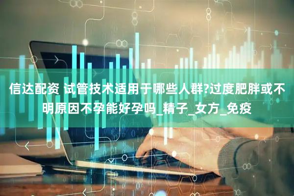 信达配资 试管技术适用于哪些人群?过度肥胖或不明原因不孕能好孕吗_精子_女方_免疫