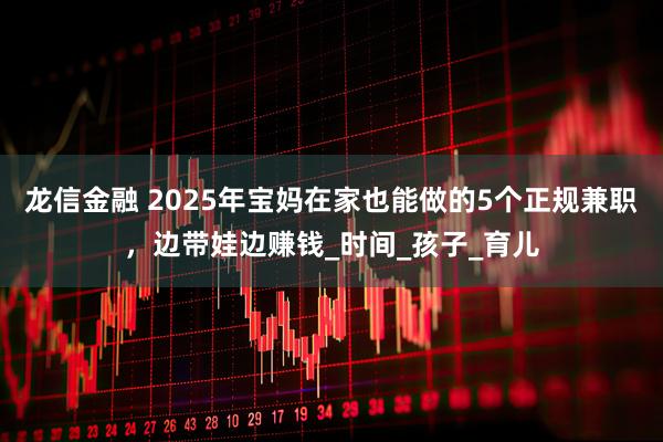 龙信金融 2025年宝妈在家也能做的5个正规兼职，边带娃边赚钱_时间_孩子_育儿