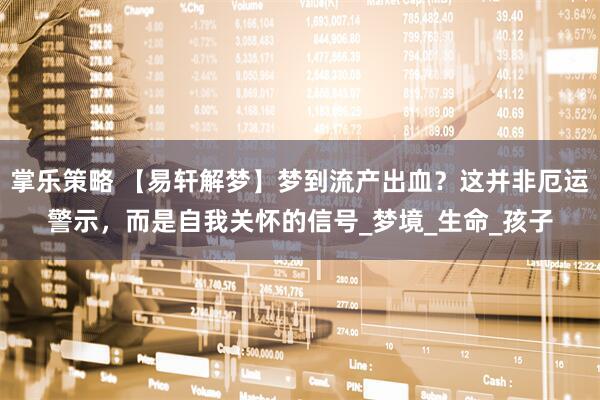 掌乐策略 【易轩解梦】梦到流产出血？这并非厄运警示，而是自我关怀的信号_梦境_生命_孩子