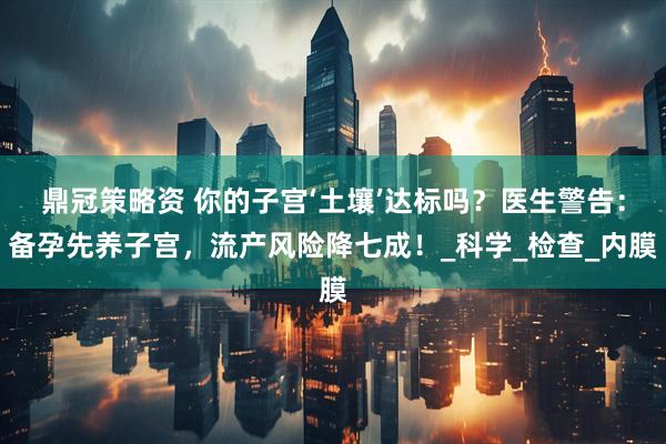 鼎冠策略资 你的子宫‘土壤’达标吗？医生警告：备孕先养子宫，流产风险降七成！_科学_检查_内膜