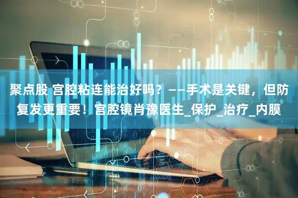 聚点股 宫腔粘连能治好吗？——手术是关键，但防复发更重要！宫腔镜肖豫医生_保护_治疗_内膜