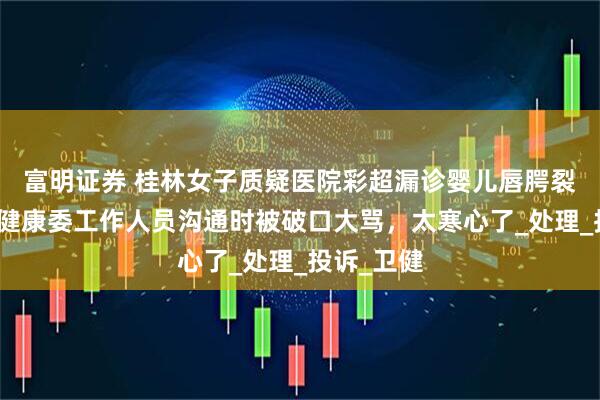 富明证券 桂林女子质疑医院彩超漏诊婴儿唇腭裂，与卫生健康委工作人员沟通时被破口大骂，太寒心了_处理_投诉_卫健