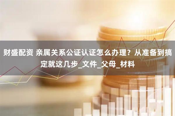 财盛配资 亲属关系公证认证怎么办理？从准备到搞定就这几步_文件_父母_材料