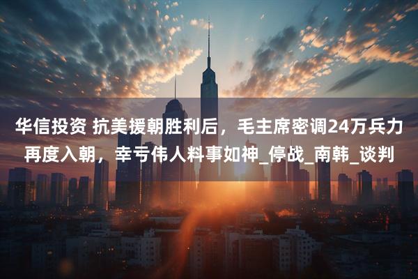华信投资 抗美援朝胜利后，毛主席密调24万兵力再度入朝，幸亏伟人料事如神_停战_南韩_谈判