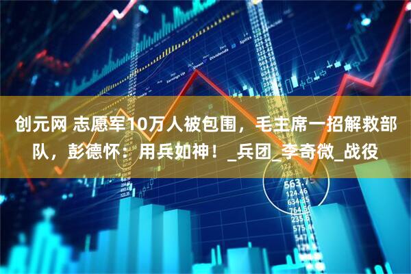 创元网 志愿军10万人被包围，毛主席一招解救部队，彭德怀：用兵如神！_兵团_李奇微_战役