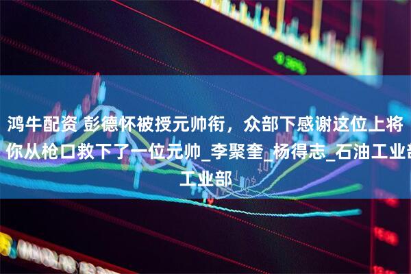 鸿牛配资 彭德怀被授元帅衔，众部下感谢这位上将：你从枪口救下了一位元帅_李聚奎_杨得志_石油工业部