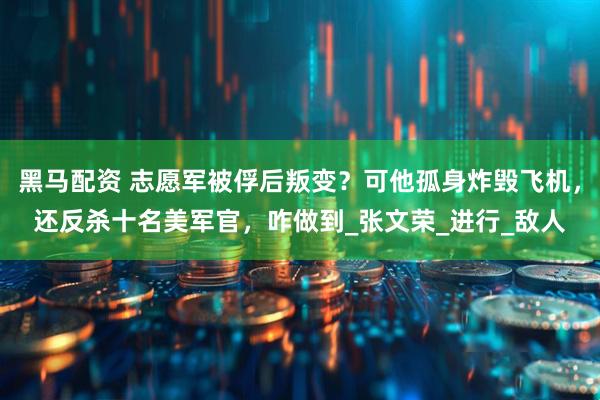 黑马配资 志愿军被俘后叛变？可他孤身炸毁飞机，还反杀十名美军官，咋做到_张文荣_进行_敌人