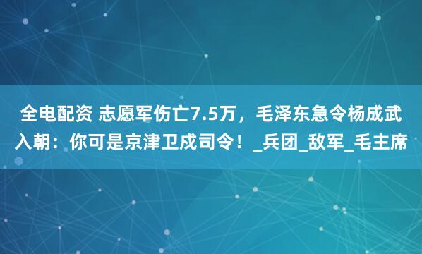 全电配资 志愿军伤亡7.5万，毛泽东急令杨成武入朝：你可是京津卫戍司令！_兵团_敌军_毛主席