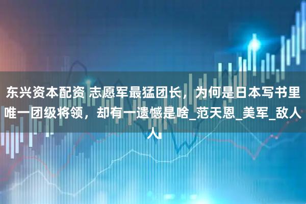 东兴资本配资 志愿军最猛团长，为何是日本写书里唯一团级将领，却有一遗憾是啥_范天恩_美军_敌人