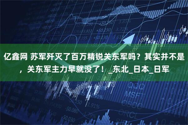 亿鑫网 苏军歼灭了百万精锐关东军吗？其实并不是，关东军主力早就没了！_东北_日本_日军