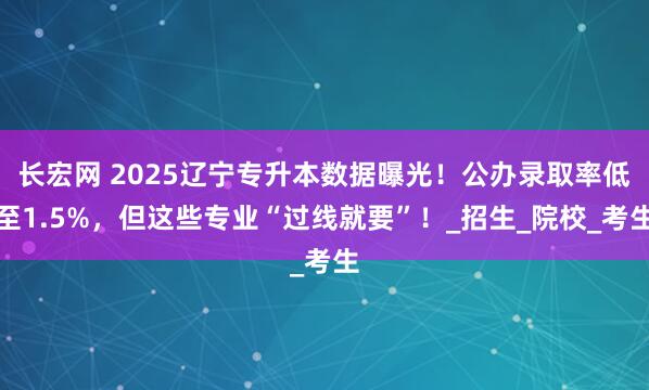 长宏网 2025辽宁专升本数据曝光！公办录取率低至1.5%，但这些专业“过线就要”！_招生_院校_考生