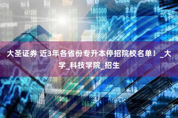 大圣证券 近3年各省份专升本停招院校名单！_大学_科技学院_招生
