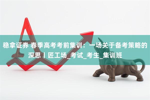 稳拿证券 春季高考考前集训：一场关于备考策略的深思丨匠工场_考试_考生_集训班