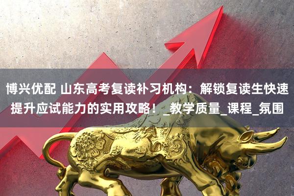 博兴优配 山东高考复读补习机构：解锁复读生快速提升应试能力的实用攻略！_教学质量_课程_氛围