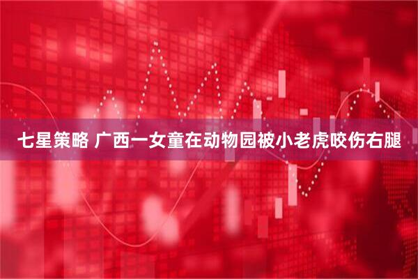 七星策略 广西一女童在动物园被小老虎咬伤右腿