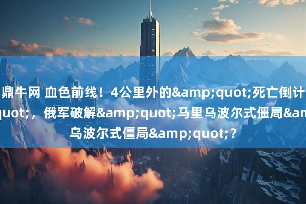 鼎牛网 血色前线！4公里外的&quot;死亡倒计时&quot;，俄军破解&quot;马里乌波尔式僵局&quot;？