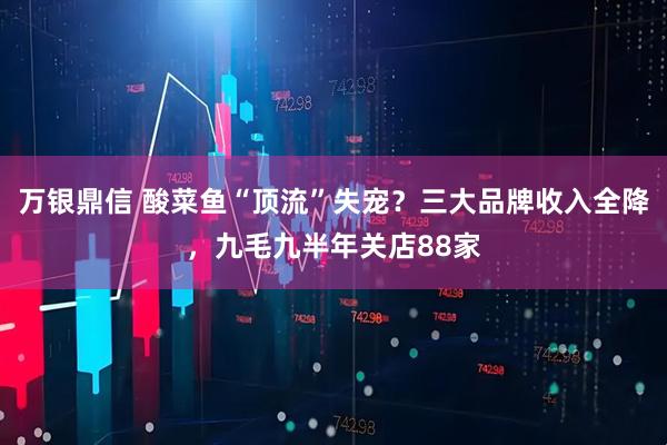 万银鼎信 酸菜鱼“顶流”失宠？三大品牌收入全降，九毛九半年关店88家