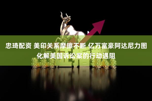 忠琦配资 美印关系摩擦不断 亿万富豪阿达尼力图化解美国诉讼案的行动遇阻