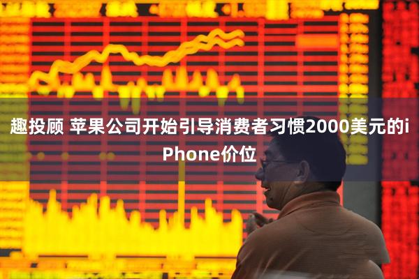 趣投顾 苹果公司开始引导消费者习惯2000美元的iPhone价位